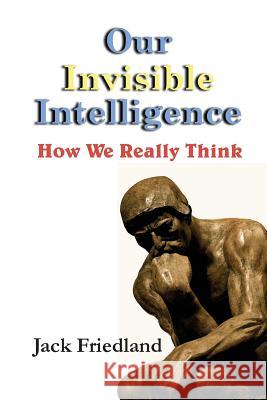 Our Invisible Intelligence: How We Really Think Jack Friedland 9780964239050