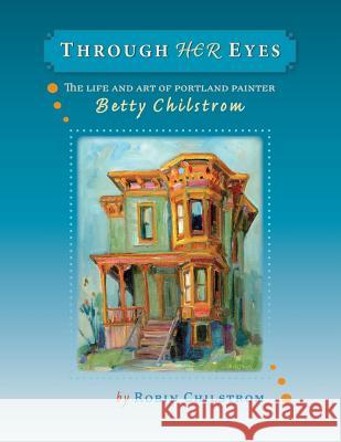 Through Her Eyes: The Life and Art of Portland Painter Betty Chilstrom Robin Chilstrom 9780979220715 Robin Chilstrom