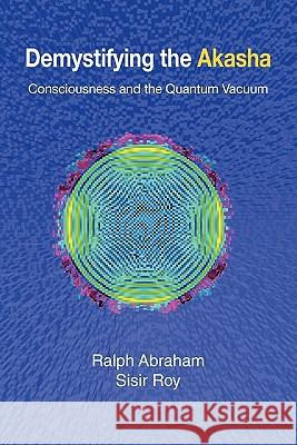 Demystifying the Akasha: Consciousness and the Quantum Vacuum Ralph Abraham Sisir Roy 9780982644157