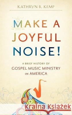 Make a Joyful Noise! A Brief History of Gospel Music Ministry in America Kemp, Kathryn B. 9780983363002 Joyful Noise Press