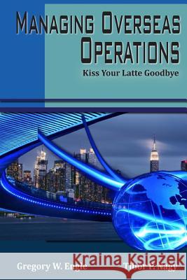 Managing Overseas Operations: Kiss Your Latte Goodbye Amb Gregory W. Engle Amb Tibor P. Nag 9780983802464 Vargas Publishing