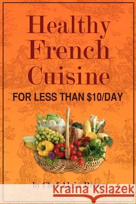 Healthy French Cuisine for Less Than $10/Day: Chef Alain Braux MR Alain G. Braux 9780984288328 Alain Braux International Publishing, LLC