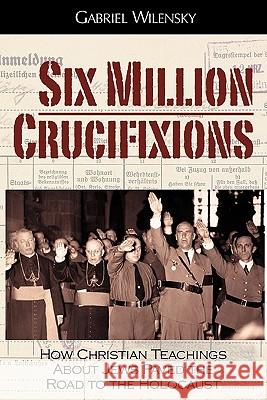 Six Million Crucifixions: How Christian Teachings About Jews Paved the Road to the Holocaust Gabriel Wilensky, John K. Roth 9780984334674