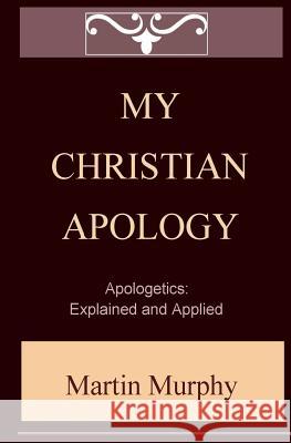 My Christian Apology: Apologetics: Explained and Applied Martin Murphy 9780984570874