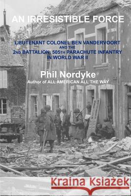 An Irresistible Force: Lieutenant Colonel Ben Vandervoort and the 2nd Battalion, 505th Parachute Infantry in World War II Phil Nordyke 9780984715107 Historic Ventures, LLC