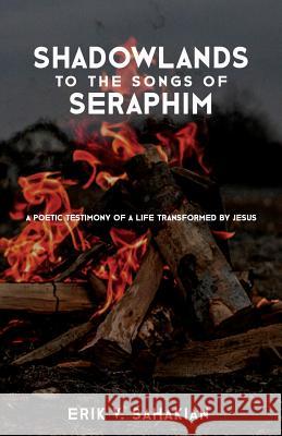 Shadowlands to the Songs of Seraphim: A Poetic Testimony of a Life Transformed by Jesus Erik V. Sahakian 9780985285708