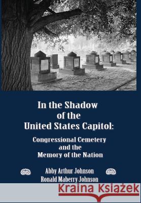 In the Shadow of the United States Capitol: Congressional Cemetery and the Memory of the Nation Johnson, Abby A. 9780986021626 New Academia Publishing, LLC