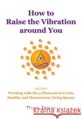 How to Raise the Vibration around You: Volume I: Working with the 4 Elements to Create Healthy and Harmonious Living Spaces James, Dawn 9780986537806