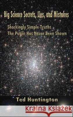Big Science Secrets, Lies, and Mistakes: Shockingly Simple Truths the Public Has Never Been Shown Ted Huntington 9780988192225