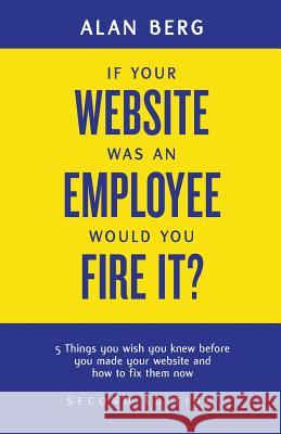If your website was an employee, would you fire it?: 5 things you wish you knew before you made your website and how to fix them now Professor Alan Berg 9780988917903