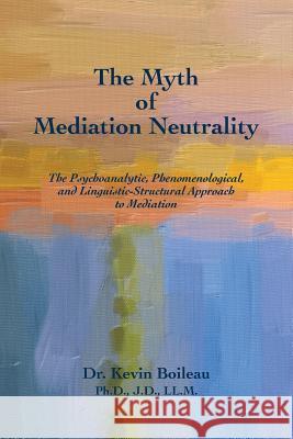 The Myth of Mediation Neutrality: The Psychoanalytic, Phenomenological, and Linguistic-Structural Approach to Mediation Dr Kevin Boilea 9780989930192 Epis Press