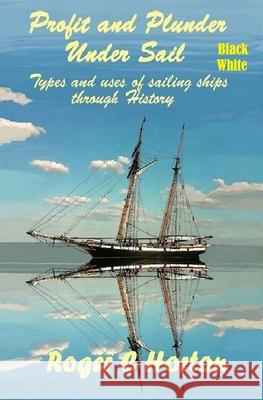 Profit and Plunder Under Sail, Black and White Version.: Types and Uses of Sailing Ships through history Roger Charles Horton 9780990680826
