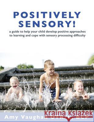 Positively Sensory!: A Guide to Help Your Child Develop Positive Approaches to Learning and Cope with Sensory Processing Difficulty Amy Vaughan Sarah Yake 9780990895206 Scribble Media
