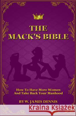 The Mack's Bible: How to Have More Women and Take Back Your Manhood W. James Dennis 9780991558773