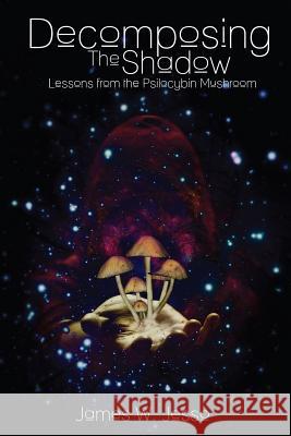 Decomposing The Shadow: Lessons From The Psilocybin Mushroom James W Jesso 9780991943500 Soulslantern Publishing