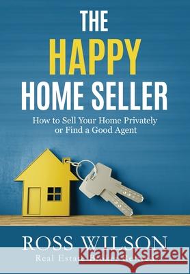 The Happy Home Seller: How to Sell Your Home Privately or Hire a Good Agent Ross Wilson 9780993600920