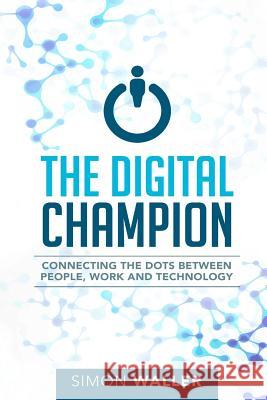The Digital Champion: Connecting the Dots Between People, Work and Technology Simon Waller 9780994302311 Simon Waller