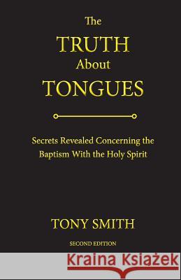The Truth about Tongues: Secrets Revealed Concerning the Baptism with the Holy Spirit Tony Smith 9780996829809