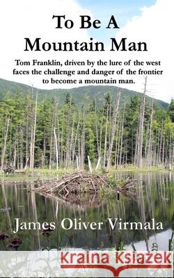 To Be A Mountain Man: Tom Franklin, driven by the lure of the west faces the challenge and danger of the frontier to become a mountain man. Mark Lashway James Oliver Virmala 9780997253634