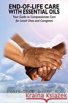 End-of-Life Care with Essential Oils: Your Guide to Compassionate Care for Loved Ones and Their Caregivers Scott A Johnson 9780997548730