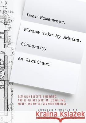 Dear Homeowner, Please Take My Advice. Sincerely, An Architect: A Guide to Help You Establish Budgets, Priorities, and Guidelines Early On To Save Tim Wascha, Stephanie A. 9780998117607 Wascha Studios