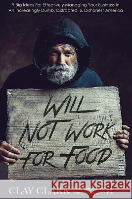 Will Not Work For Food: 9 Big Ideas for Effectively Managing Your Business in an Increasingly Dumb, Distracted & Dishonest America Clay Clark   9780998443591