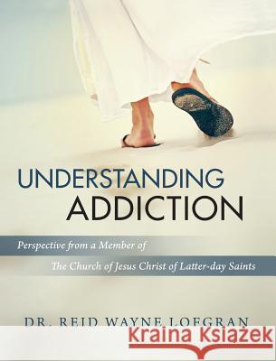 Understanding Addiction: Perspective from a Member of the Church of Jesus Christ of Latter-day Saints Reid Wayne Lofgran 9780999343074
