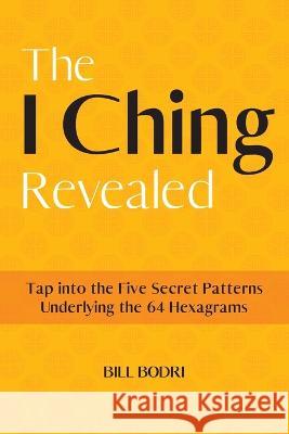 The I Ching Revealed: Tap Into the Five Secret Patterns Underlying the 64 Hexagrams Bill Bodri   9780999833094 Top Shape Publishing LLC