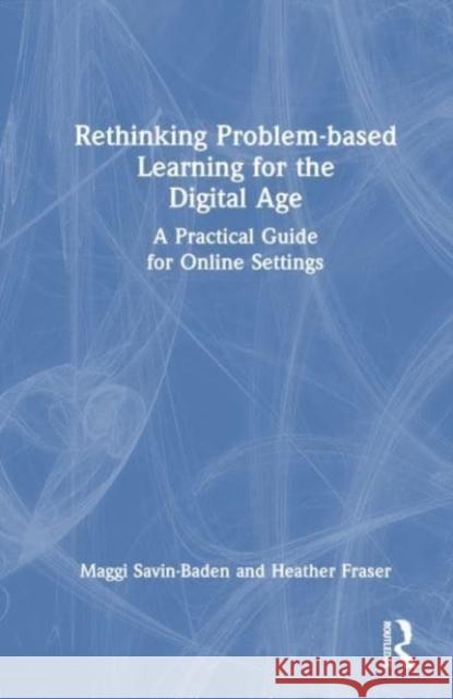 Rethinking Problem-based Learning for the Digital Age: A Practical Guide for Online Settings Maggi Savin-Baden Heather Fraser 9781032192475