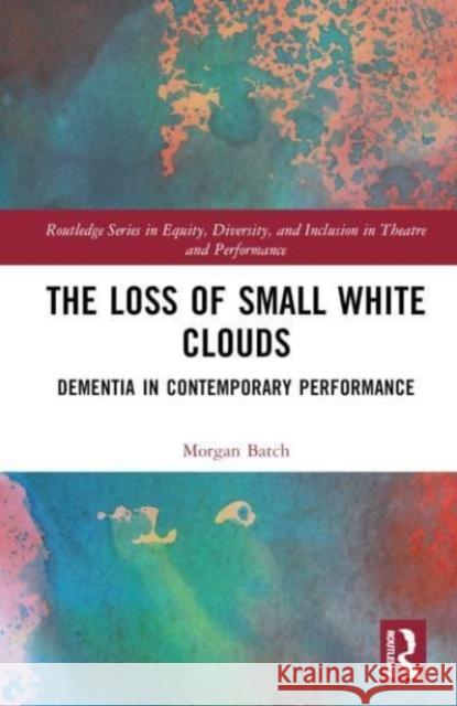 The Loss of Small White Clouds: Dementia in Contemporary Performance Morgan Batch 9781032252018 Taylor & Francis Ltd