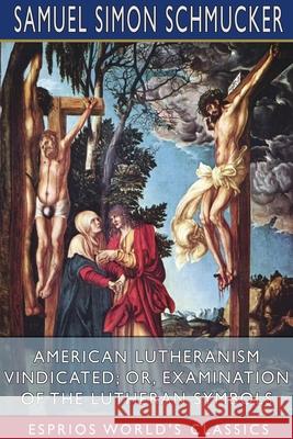 American Lutheranism Vindicated; or, Examination of the Lutheran Symbols (Esprios Classics) Samuel Simon Schmucker 9781034152811