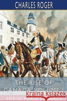 The Rise of Canada, Volume I (Esprios Classics): From Barbarism to Wealth and Civilisation Roger, Charles 9781034899075