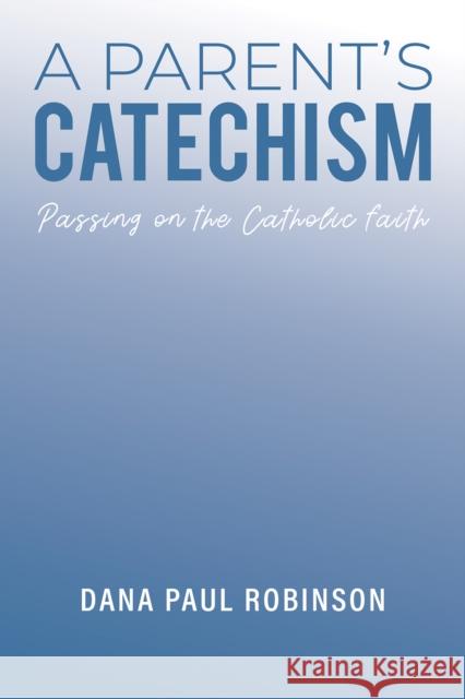 A Parent's Catechism: Passing on the Catholic Faith Dana Paul Robinson 9781035824922