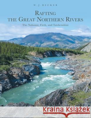 Rafting the Great Northern Rivers: The Nahanni, Firth, and Tatshenshini W. J. Becker 9781039113053 FriesenPress