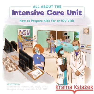 All About the Intensive Care Unit: How to Prepare Kids for an ICU Visit Alexandria Friesen Morgan Livingstone Maria Lima 9781039134553 FriesenPress