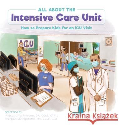 All About the Intensive Care Unit: How to Prepare Kids for an ICU Visit Alexandria Friesen Morgan Livingstone Maria Lima 9781039134560 FriesenPress