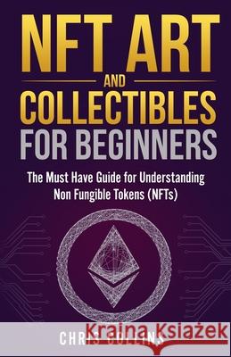 NFT Art and Collectibles for Beginners: The Must Have Guide for Understanding Non Fungible Tokens (NFTs) Chris Collins 9781087966762
