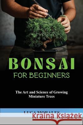 Bonsai for Beginners: The Art and Science of Growing Miniature Trees Luca Morales   9781088203316 IngramSpark