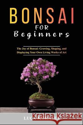 Bonsai for Beginners: The Joy of Bonsai: Growing, Shaping, and Displaying Your Own Living Works of Art Luca Morales   9781088204085 IngramSpark