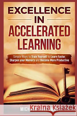Excellence in Accelerated Learning: Simple Ways to Train Yourself to Learn Faster, Sharpen your Memory and Become More Productive Michael Holloway 9781094919508