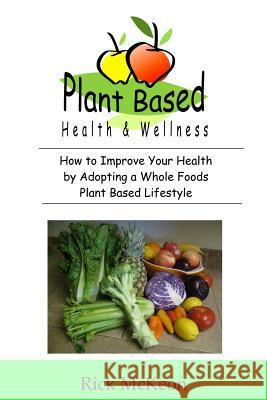 Plant Based Health & Wellness: How to Improve Your Health by Adopting a Whole Foods Plant Based Lifestyle Rick McKeon 9781096410584