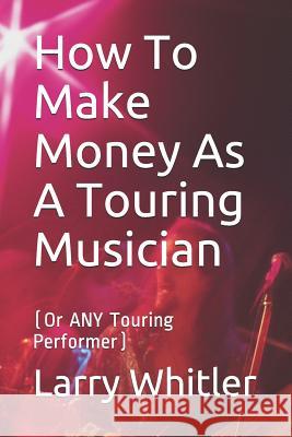 How To Make Money As A Touring Musician: (Or ANY Touring Performer) Larry Whitler 9781096933380