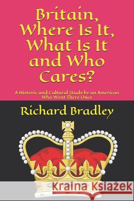 Britain, Where Is It, What Is It and Who Cares?: A Historic and Cultural Study by an American Who Went There Once Richard Bradley 9781099538513