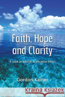 Faith, Hope and Clarity: A look at Biblical and Situation Ethics Kainer, Gordon 9781105620171 Lulu.com
