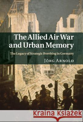 The Allied Air War and Urban Memory: The Legacy of Strategic Bombing in Germany Arnold, Jörg 9781107004962