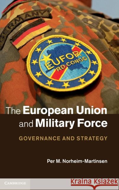 The European Union and Military Force: Governance and Strategy Norheim-Martinsen, Per M. 9781107028906