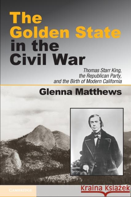 The Golden State in the Civil War: Thomas Starr King, the Republican Party, and the Birth of Modern California Matthews, Glenna 9781107639218 Cambridge University Press