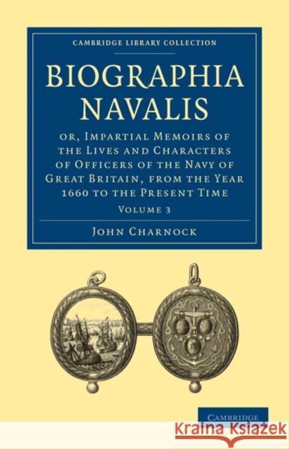 Biographia Navalis: Or, Impartial Memoirs of the Lives and Characters of Officers of the Navy of Great Britain, from the Year 1660 to the Charnock, John 9781108026338 Cambridge University Press