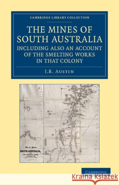 The Mines of South Australia, Including Also an Account of the Smelting Works in That Colony: Together with a Brief Description of the Country, and In Austin, J. B. 9781108057615 Cambridge University Press