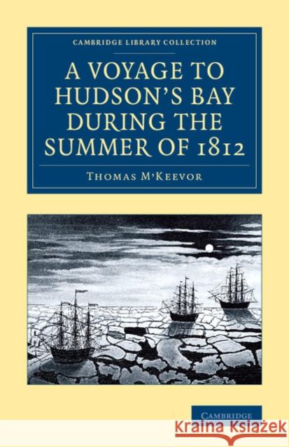 A Voyage to Hudson's Bay During the Summer of 1812: Containing a Particular Account of the Icebergs and Other Phenomena Which Present Themselves in Th M'Keevor, Thomas 9781108071505 Cambridge University Press